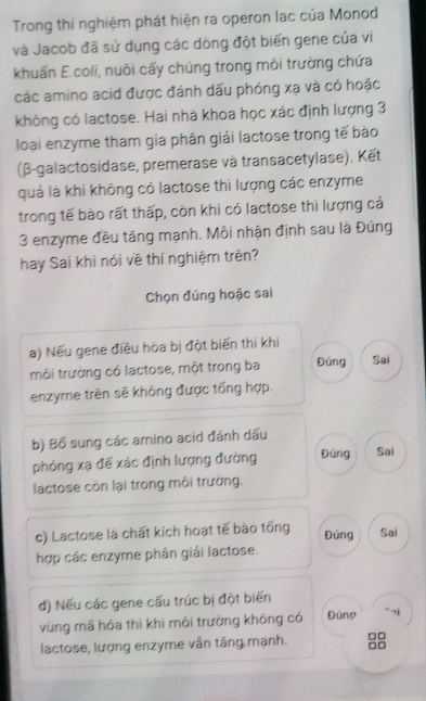 Trong thí nghiệm phát hiện ra operon lạc của Monod
và Jacob đã sử dụng các dòng đột biến gene của ví
khuẩn E.coli, nuôi cấy chúng trong môi trường chứa
các amino acid được đánh dấu phóng xạ và có hoặc
không có lactose. Hai nhà khoa học xác định lượng 3
loại enzyme tham gia phân giải lactose trong tế bào
(β-galactosidase, premerase và transacetylase). Kết
quả là khi không có lactose thì lượng các enzyme
trong tế bào rất thấp, còn khi có lactose thì lượng cả
3 enzyme đều tăng mạnh. Mỗi nhận định sau là Đúng
hay Sai khi nói về thí nghiệm trên?
Chọn đúng hoặc sai
a) Nếu gene điều hòa bị đột biến thì khi
môi trường có lactose, một trong ba Đúng Sai
enzyme trên sẽ không được tổng hợp.
b) Bố sung các amino acid đánh dấu
phóng xạ để xác định lượng đường Đúng Sai
lactose còn lại trong môi trường.
c) Lactose là chất kích hoạt tế bào tổng Sai
Đúng
hợp các enzyme phân giải lactose.
d) Nếu các gene cấu trúc bị đột biến
vùng mã hóa thì khi môi trường không có Đúng `` ~i
lactose, lượng enzyme vẫn tăng mạnh. □□