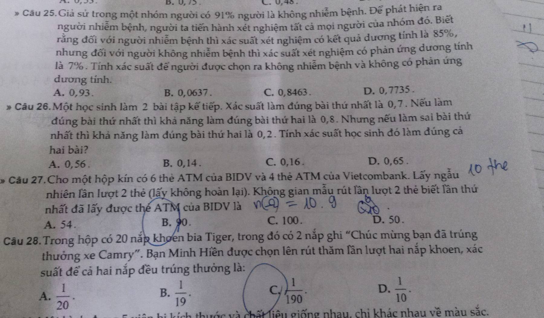 0, /> C. 0,48.
Câu 25.Giả sử trong một nhóm người có 91% người là không nhiễm bệnh. Để phát hiện ra
người nhiễm bệnh, người ta tiến hành xét nghiệm tất cả mọi người của nhóm đó. Biết
rằng đối với người nhiễm bệnh thì xác suất xét nghiệm có kết quả dương tính là 85%,
nhưng đối với người không nhiễm bệnh thì xác suất xét nghiệm có phản ứng dương tính
là 7%. Tính xác suất để người được chọn ra không nhiễm bệnh và không có phản ứng
dương tính.
A. 0,93. B. 0,0637. C. 0, 8463 .
D. 0,7735 .
* Câu 26.Một học sinh làm 2 bài tập kế tiếp. Xác suất làm đúng bài thứ nhất là 0,7 . Nếu làm
đúng bài thứ nhất thì khả năng làm đúng bài thứ hai là 0,8. Nhưng nếu làm sai bài thứ
nhất thì khả năng làm đúng bài thứ hai là 0,2. Tính xác suất học sinh đó làm đúng cả
hai bài?
A. 0,56. B. 0,14 . C. 0,16 .
D. 0,65 .
* Câu 27.Cho một hộp kín có 6 thẻ ATM của BIDV và 4 thẻ ATM của Vietcombank. Lấy ngẫu
nhiên lần lượt 2 thẻ (lấy không hoàn lại). Không gian mẫu rút lần lượt 2 thẻ biết lần thứ
nhất đã lấy được the ATM của BIDV là
A. 54. B. 90. C. 100 .
D. 50 .
Câu 28.Trong hộp có 20 nắp khoen bia Tiger, trong đó có 2 nắp ghi “Chúc mùng bạn đã trúng
thưởng xe Camry". Bạn Minh Hiền được chọn lên rút thăm lần lượt hai nắp khoen, xác
suất để cả hai nắp đều trúng thưởng là:
C,
A.  1/20 .  1/19 .  1/190 .
B.
D.  1/10 .
thước và chất liêu giống nhau, chi khác nhau về màu sắc.