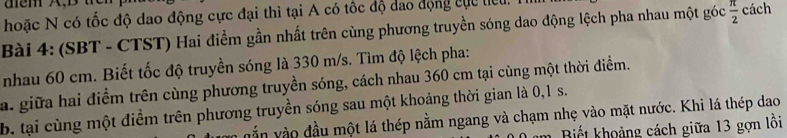 hoặc N có tốc độ dao động cực đại thì tại A có tốc độ dao động cục tiểu. 
Bài 4: (SBT - CTST) Hai điểm gần nhất trên cùng phương truyền sóng dao động lệch pha nhau một góc  π /2  cách 
nhau 60 cm. Biết tốc độ truyền sóng là 330 m/s. Tìm độ lệch pha: 
a. giữa hai điểm trên cùng phương truyền sóng, cách nhau 360 cm tại cùng một thời điểm. 
b. tại cùng một điểm trên phương truyền sóng sau một khoảng thời gian là 0, 1 s. 
vằn vào đầu một lá thép nằm ngang và chạm nhẹ vào mặt nước. Khi lá thép dao 
Biết khoảng cách giữa 13 gợn lồi