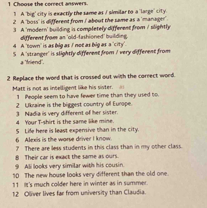 Choose the correct answers. 
1 A 'big' city is exactly the same as / similar to a 'large' city. 
2 A ‘boss' is different from / about the same as a 'manager'. 
3 A 'modern' building is completely different from / slightly 
different from an ‘old-fashioned’ building. 
4 A 'town' is as big as / not as big as a 'city'. 
5 A 'stranger' is slightly different from / very different from 
a 'friend'. 
2 Replace the word that is crossed out with the correct word. 
Matt is not as intelligent like his sister. as 
1 People seem to have fewer time than they used to. 
2 Ukraine is the biggest country of Europe. 
3 Nadia is very different of her sister. 
4 Your T-shirt is the same like mine. 
5 Life here is least expensive than in the city. 
6 Alexis is the worse driver I know. 
7 There are less students in this class than in my other class. 
8 Their car is exact the same as ours. 
9 Ali looks very similar with his cousin. 
10 The new house looks very different than the old one. 
11 It's much colder here in winter as in summer. 
12 Oliver lives far from university than Claudia.