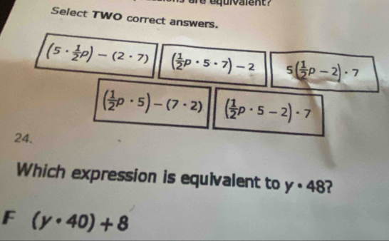 are equivalent?
Select TWO correct answers.
(5·  1/2 p)-(2· 7) ( 1/2 p· 5· 7)-2 5( 1/2 p-2)· 7
( 1/2 p· 5)-(7· 2) ( 1/2 p· 5-2)· 7
24.
Which expression is equivalent to y· 48
F (y· 40)+8