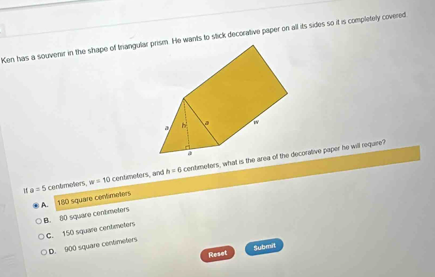 Ken has a souvenir in the shape of triangularwants to stick decorative paper on all its sides so it is completely covered
If a=5 centimeters, w=10 centimeters, and h=6 centimeters, what is thecorative paper he will require?
A. 180 square centimeters
B. 80 square centimeters
C. 150 square centimeters
D. 900 square centimeters
Reset Submit