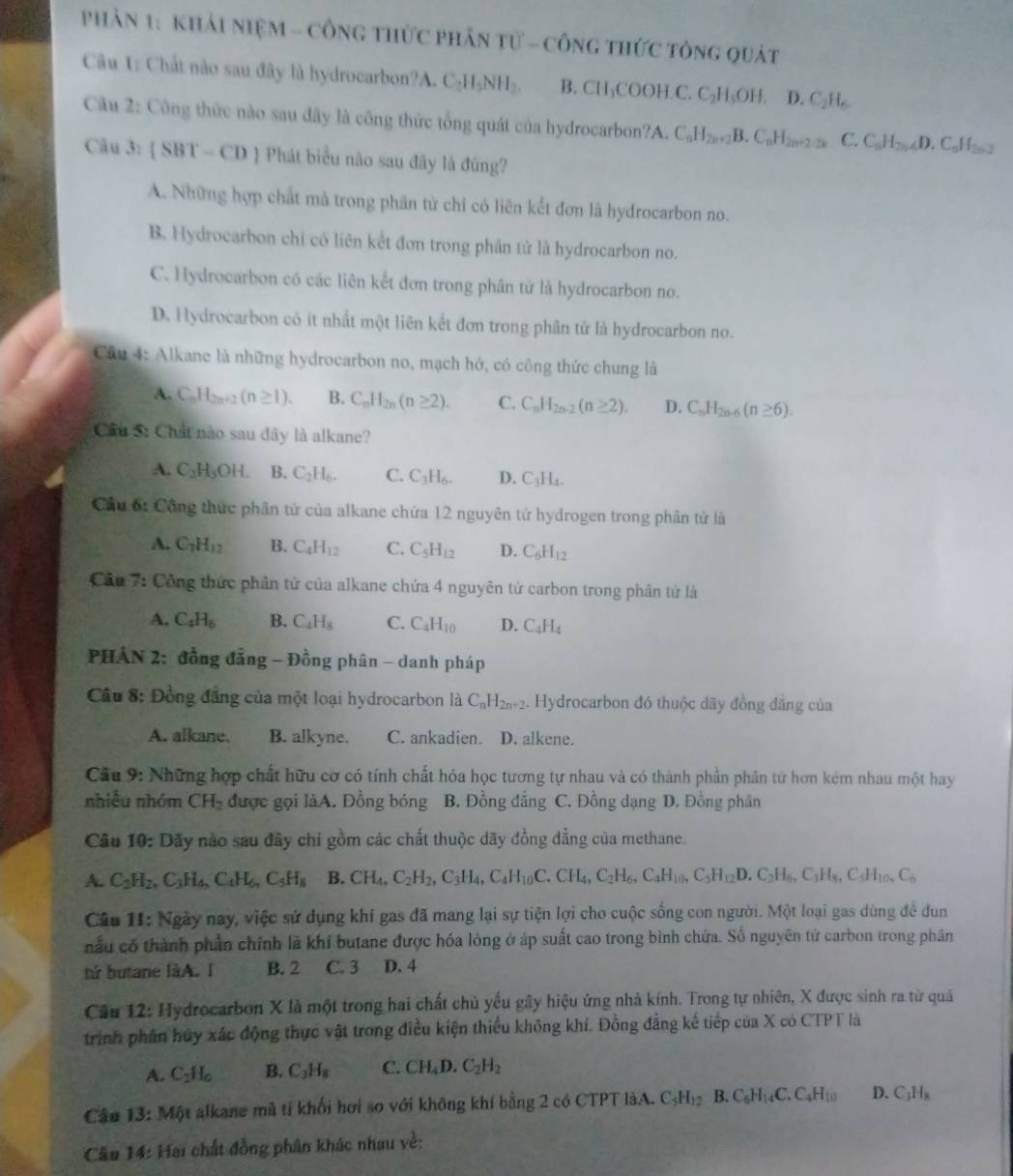 Phản 1: Khải niệm - Công thức phần tử - công thức tông quát
Câu 1: Chất nào sau đây là hydrocarbon? A. 6 C_2H_5NH_2. B. CH₃COOH C. C_2H_5OH 1 D.C_2H_6
Cầu 2: Công thức nào sau đây là công thức tổng quát của hydrocarbon?A. C_nH_2n+2B.C_nH_2n+2.2k C. C_nH_2n-6D.C_nH_2n-2
Câu 3: (SBT-CD 9  Phát biểu não sau đây là đùng?
A. Những hợp chất mà trong phần từ chỉ có liên kết đơn là hydrocarbon no.
B. Hydrocarbon chi có liên kết đơn trong phân tử là hydrocarbon no.
C. Hydrocarbon có các liên kết đơn trong phân từ là hydrocarbon no.
D. Hydrocarbon có ít nhất một liên kết đơn trong phân tử là hydrocarbon no.
Câu 4: Alkane là những hydrocarbon no, mạch hở, có công thức chung là
A. C_nH_2n+2(n≥ 1). B. C_nH_2n(n≥ 2). C. C_nH_2n-2(n≥ 2). D. C_nH_2n-6(n≥ 6).
Cầu 5: Chất nào sau đây là alkane?
A. C_2H_3OH. B. C_2H_6. C. C_3H_6. D. C_3H_4.
Cầu ố: Công thức phân tử của alkane chứa 12 nguyên tử hydrogen trong phân tử là
A. C_7H_12 B. C_4H_12 C. C_5H_12 D. C_6H_12
Cầu 7: Công thức phần tứ của alkane chứa 4 nguyên tử carbon trong phân tử là
A. C_4H_6 B. C_4H_8 C. C_4H_10 D. C_4H_4
PHẢN 2: đồng đẳng - Đồng phân - danh pháp
Câu 8: Đồng đẳng của một loại hydrocarbon là C_nH_2n+2. Hydrocarbon đó thuộc dãy đồng đẳng của
A. alkane. B. alkyne. C. ankadien. D. alkene.
Câu 9: Những hợp chất hữu cơ có tính chất hóa học tương tự nhau và có thành phần phân tử hơn kém nhau một hay
nhiễu nhóm CH_2 được gọi làA. Đồng bóng B. Đồng đẳng C. Đồng dạng D. Đồng phân
Câu 10: Dãy nào sau đây chi gồm các chất thuộc dãy đồng đẳng của methane.
A. C_2H_2,C_3H_4,C_4H_6,C_5H_8 B. CH_4,C_2H_2,C_3H_4,C_4H_10C.CH_4,C_2H_6,C_4H_10,C_5H_12D.C_2H_6,C_3H_8,C_5H_10,C_6
Cáa 11: Ngày nay, việc sử dụng khí gas đã mang lại sự tiện lợi cho cuộc sống con người. Một loại gas dùng đề đun
nấu có thành phần chính là khí butane được hóa lỏng ở áp suất cao trong bình chứa. Số nguyên tử carbon trong phân
tử butane làA. I B. 2 C. 3 D. 4
Câu 12: Hydrocarbon X là một trong hai chất chủ yếu gây hiệu ứng nhà kính. Trong tự nhiên, X được sinh ra từ quả
trình phân hủy xác động thực vật trong điều kiện thiểu không khí. Đồng đẳng kế tiếp của X có CTPT là
A. C_2H_6 B. C_3H_8 C. CH_4D.C_2H_2
Câu 13:M ột alkane mã tí khối hơi so với không khí bằng 2 có CTPT làA. C_5H_12 B. C_6H_14C.C_4H_10 D. C_3H_8
Cău 14: Hai chất đồng phân khác nhau về: