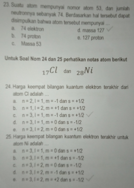 Suatu atom mempunyai nomor atom 53, dan jumlah
neutronnya sebanyak 74. Berdasarkan hal tersebut dapat
disimpulkan bahwa atom tersebut mempunyai ...
a. 74 elektron d. massa 127
b. 74 proton e. 127 proton
c. Massa 53
Untuk Soal Nom 24 dan 25 perhatikan notas atom berikut
_17Cl dan _28Ni
24 Harga keempat bilangan kuantum elektron terakhir dari
atom Cl adalah ...
a. n=2, l=1, m=-1 dan s=+1/2
b. n=1, l=2, m=+1 dan s=+1/2
C. n=3, l=1, m=-1 dan s=+1/2
d. n=3, l=1, m=0 dan s=-1/2
B. n=3, l=2, m=0 dan s=+1/2
25. Harga keempat bilangan kuantum elektron terakhir untuk
atom Ni adalah ...
a n=3, l=1, m=0 dan s=+1/2
b. n=3, l=1, m=+1 dan s=-1/2
C. n=3, l=2, m=0 dan s=-1/2
d. n=3, l=2, m=-1 dan s=+1/2
0. n=3, l=2, m=+2 dan s=-1/2