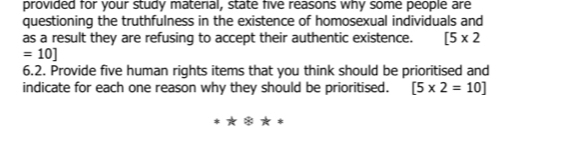 provided for your study material, state five reasons why some people are 
questioning the truthfulness in the existence of homosexual individuals and 
as a result they are refusing to accept their authentic existence. [5* 2
=10]
6.2. Provide five human rights items that you think should be prioritised and 
indicate for each one reason why they should be prioritised. [5* 2=10]