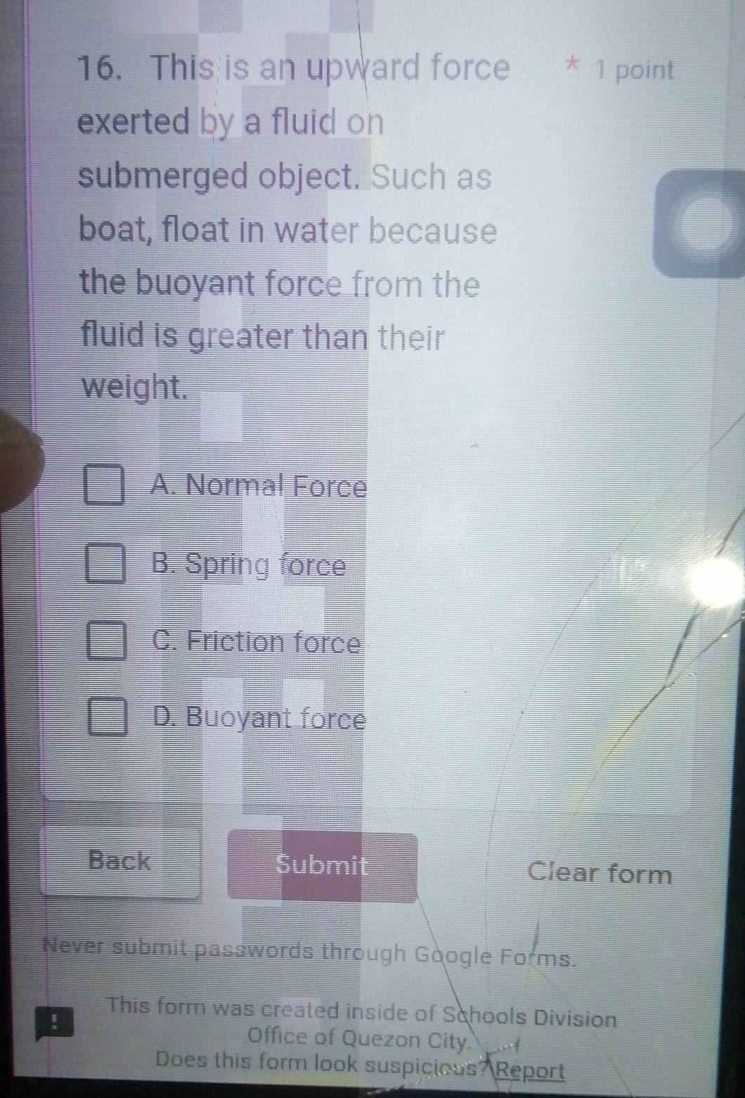 This is an upward force * 1 point
exerted by a fluid on 
submerged object. Such as
boat, float in water because
the buoyant force from the
fluid is greater than their
weight.
A. Normal Force
B. Spring force
C. Friction force
D. Buoyant force
Back Submit Clear form
Never submit passwords through Google Forms.
!
This form was created inside of Schools Division
Office of Quezon City. 

Does this form look suspicious? Report