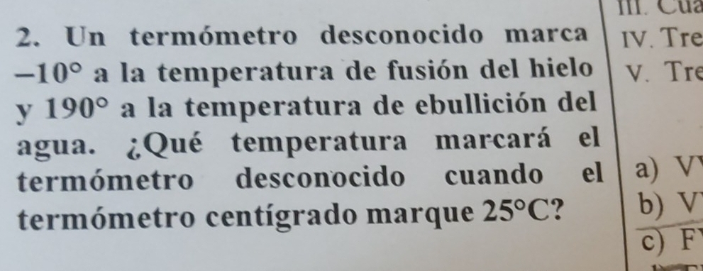 Cua
2. Un termómetro desconocido marca IV. Tre
-10° a la temperatura de fusión del hielo v. Tre
y 190° a la temperatura de ebullición del
agua. ¿Qué temperatura marcará el
termómetro desconocido cuando el a) V
termómetro centígrado marque 25°C b) V
c) F