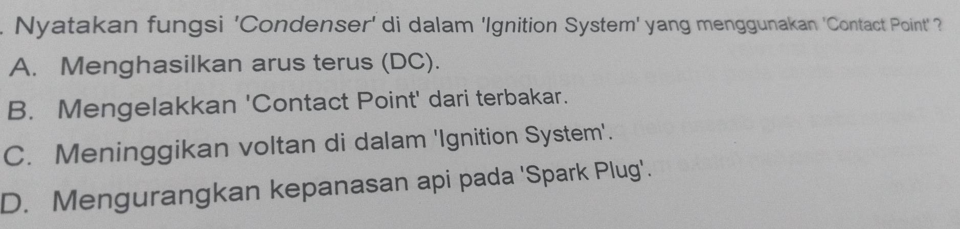 Nyatakan fungsi 'Condenser' di dalam 'Ignition System' yang menggunakan 'Contact Point'?
A. Menghasilkan arus terus (DC).
B. Mengelakkan 'Contact Point' dari terbakar.
C. Meninggikan voltan di dalam 'Ignition System'.
D. Mengurangkan kepanasan api pada 'Spark Plug'.