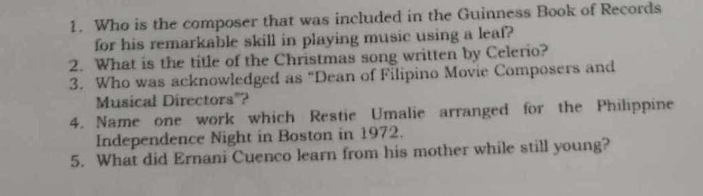 Who is the composer that was included in the Guinness Book of Records 
for his remarkable skill in playing music using a leaf? 
2. What is the title of the Christmas song written by Celerio? 
3. Who was acknowledged as “Dean of Filipino Movie Composers and 
Musical Directors"? 
4. Name one work which Restie Umalie arranged for the Philippine 
Independence Night in Boston in 1972. 
5. What did Ernani Cuenco learn from his mother while still young?