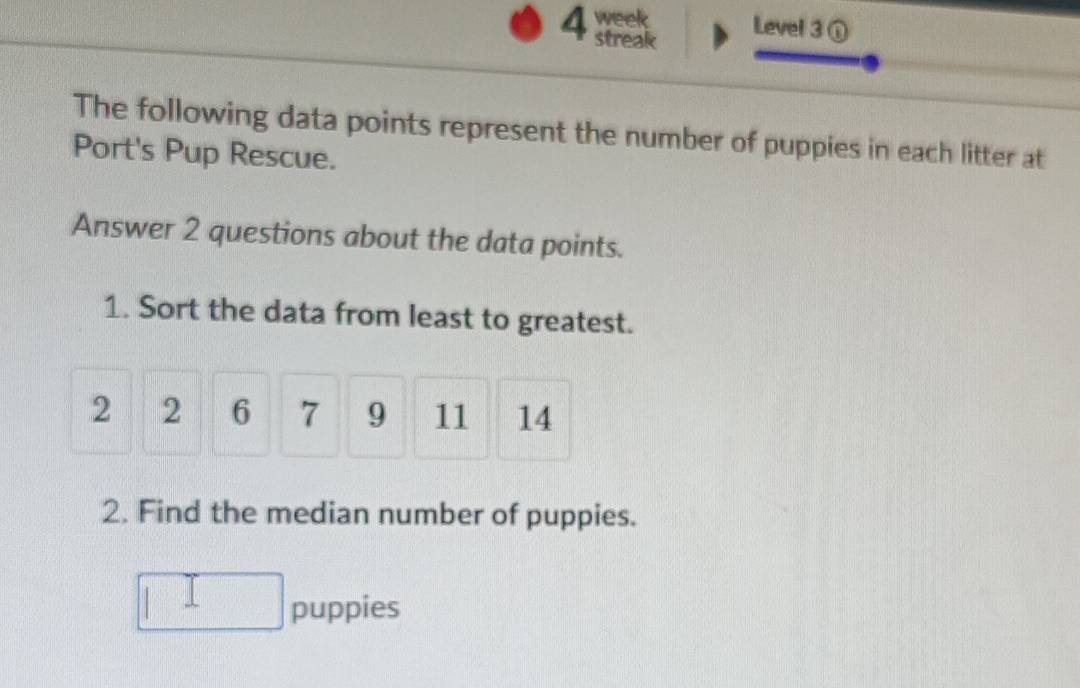 week Level 3① 
streak 
The following data points represent the number of puppies in each litter at 
Port's Pup Rescue. 
Answer 2 questions about the data points. 
1. Sort the data from least to greatest.
2 2 6 7 9 11 14
2. Find the median number of puppies. 
puppies