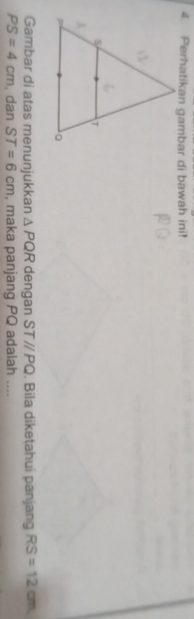 Perhatikan gambar di bawah ini! 
Gambar di atas menunjukkan △ PQR dengan ST//PQ. Bila diketahui panjang RS=12cm
PS=4cm , dan ST=6cm , maka panjang PQ adalah ....