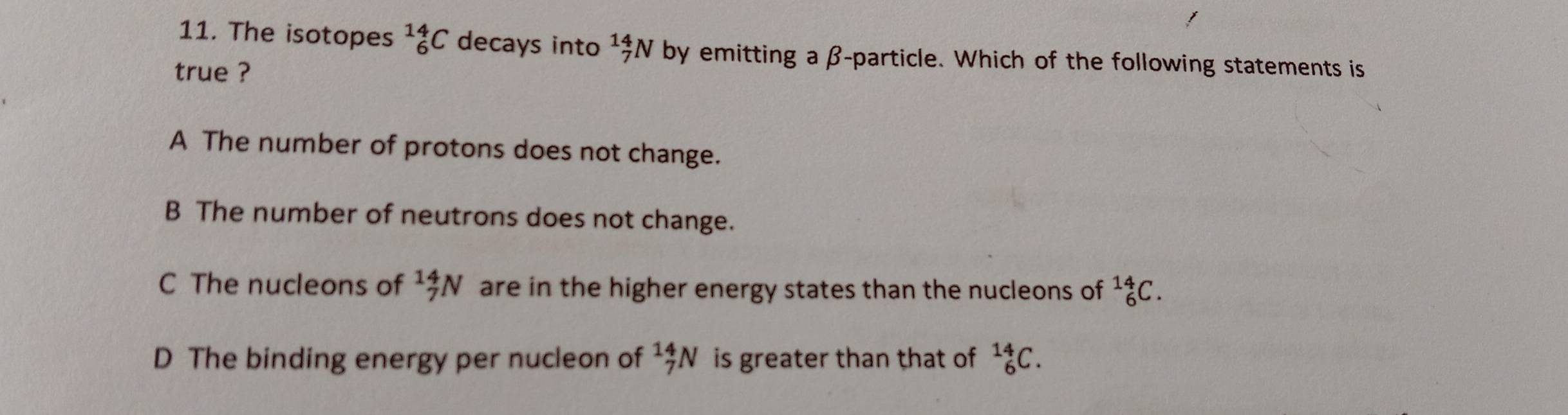 The isotopes _6^((14)C decays into ^14)_7N W by emitting a β -particle. Which of the following statements is
true ?
A The number of protons does not change.
B The number of neutrons does not change.
C The nucleons of _7^(14)N are in the higher energy states than the nucleons of _6^(14)C.
D The binding energy per nucleon of _7^(14)N is greater than that of _6^(14)C.