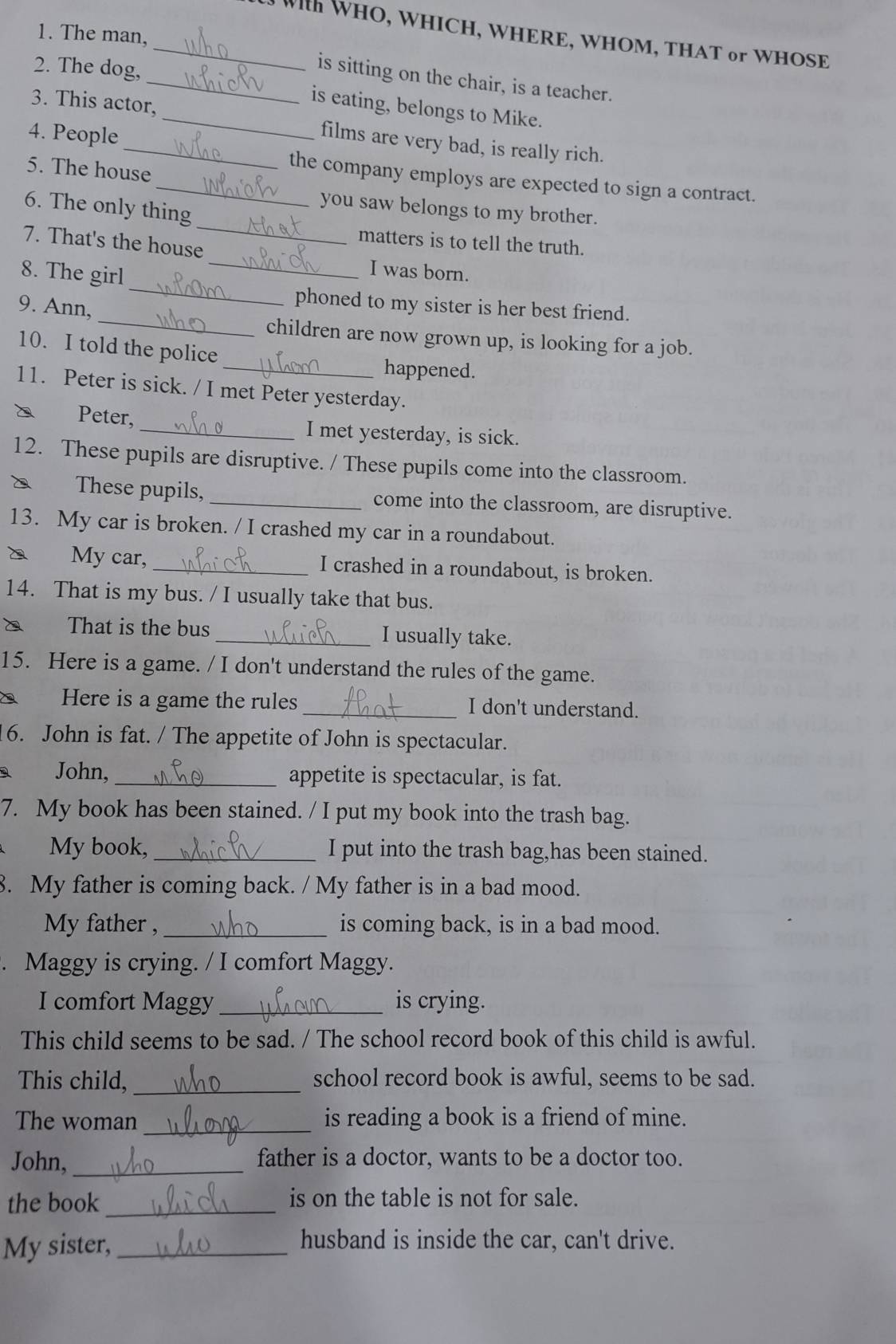 The man,
_ With WHO, WHICH, WHERE, WHOM, THAT or WHOSE
2. The dog,
_is sitting on the chair, is a teacher.
is eating, belongs to Mike.
3. This actor, _films are very bad, is really rich.
4. People
5. The house
_the company employs are expected to sign a contract.
6. The only thing
you saw belongs to my brother.
matters is to tell the truth.
_
7. That's the house_ I was born.
8. The girl_
_
9. Ann,
phoned to my sister is her best friend.
children are now grown up, is looking for a job.
10. I told the police
_happened.
11. Peter is sick. / I met Peter yesterday.
Peter,_ I met yesterday, is sick.
12. These pupils are disruptive. / These pupils come into the classroom.
These pupils,_ come into the classroom, are disruptive.
13. My car is broken. / I crashed my car in a roundabout.
My car, _I crashed in a roundabout, is broken.
14. That is my bus. / I usually take that bus.
That is the bus _I usually take.
15. Here is a game. / I don't understand the rules of the game.
Here is a game the rules _I don't understand.
6. John is fat. / The appetite of John is spectacular.
a John, _appetite is spectacular, is fat.
7. My book has been stained. / I put my book into the trash bag.
My book,_ I put into the trash bag,has been stained.
8. My father is coming back. / My father is in a bad mood.
My father , _is coming back, is in a bad mood.
. Maggy is crying. / I comfort Maggy.
I comfort Maggy _is crying.
This child seems to be sad. / The school record book of this child is awful.
This child, _school record book is awful, seems to be sad.
The woman _is reading a book is a friend of mine.
John, _father is a doctor, wants to be a doctor too.
the book_ is on the table is not for sale.
My sister,_
husband is inside the car, can't drive.