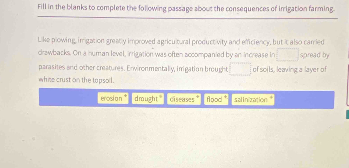 Fill in the blanks to complete the following passage about the consequences of irrigation farming. 
Like plowing, irrigation greatly improved agricultural productivity and efficiency, but it also carried 
drawbacks. On a human level, irrigation was often accompanied by an increase in □ spread by 
parasites and other creatures. Environmentally, irrigation brought □ of soils, leaving a layer of 
white crust on the topsoil. 
erosion * drought * diseases * flood salinization ‡