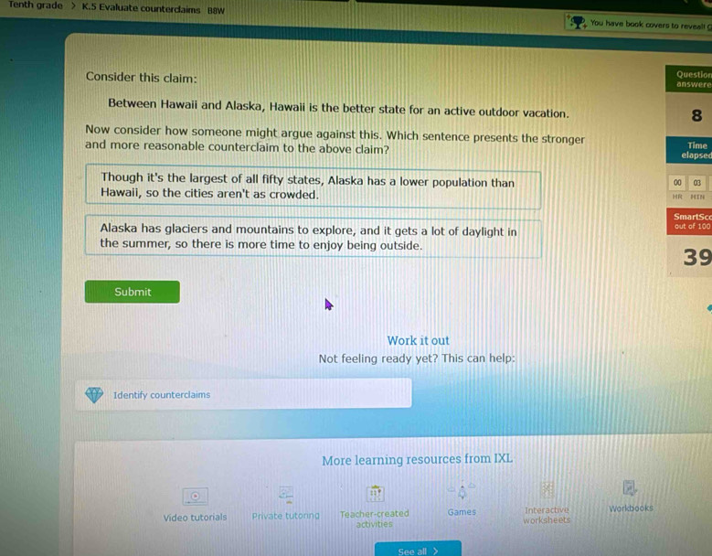Tenth grade > K.5 Evaluate counterclaims B8W You have book covers to reveal! ?
tion
Consider this claim: ere
Between Hawaii and Alaska, Hawaii is the better state for an active outdoor vacation. 
Now consider how someone might argue against this. Which sentence presents the stronger
and more reasonable counterclaim to the above claim? sedme
Though it's the largest of all fifty states, Alaska has a lower population than 3
Hawaii, so the cities aren't as crowded. N
So
Alaska has glaciers and mountains to explore, and it gets a lot of daylight in 100
the summer, so there is more time to enjoy being outside.
9
Submit
Work it out
Not feeling ready yet? This can help:
Identify counterclaims
More learning resources from IXL
:
Video tutorials Private tutoring Teacher-created Games worksheets Interactive Workbooks
activities
See all