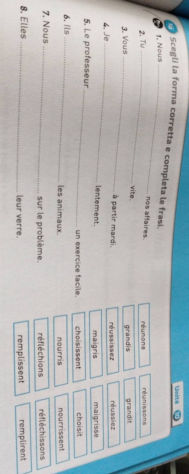 Unité
Scegli la forma corretta e completa le frasi.
1. Nous_
nos affaires.
2. Tu_ réunons réunissons
vite.
3. Vous_
grandis grandit
_
à partir mardi. réussissez
4. Je réussiez
lentement. maigrisse
maigris
5. Le professeur
_
un exercice facile. choisissent choisit
6.Ils_ les animaux. nourrissent
nourris
7. Nous_
sur le problème. réfléchions réfléchissons
8. Elles_
leur verre. remplissent remplirent
