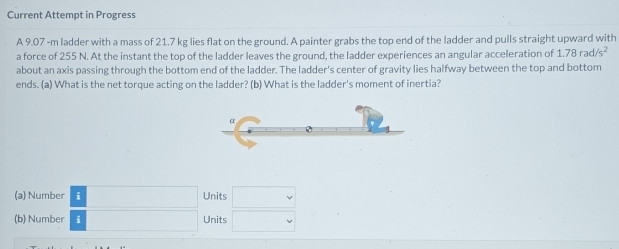 Current Attempt in Progress 
A 9.07 -m ladder with a mass of 21.7 kg lies flat on the ground. A painter grabs the top end of the ladder and pulls straight upward with 
a force of 255 N. At the instant the top of the ladder leaves the ground, the ladder experiences an angular acceleration of 1.78rad/s^2
about an axis passing through the bottom end of the ladder. The ladder's center of gravity lies halfway between the top and bottom 
ends. (a) What is the net torque acting on the ladder? (b) What is the ladder's moment of inertia? 
(a) Number i Units v
(b) Number i Units v