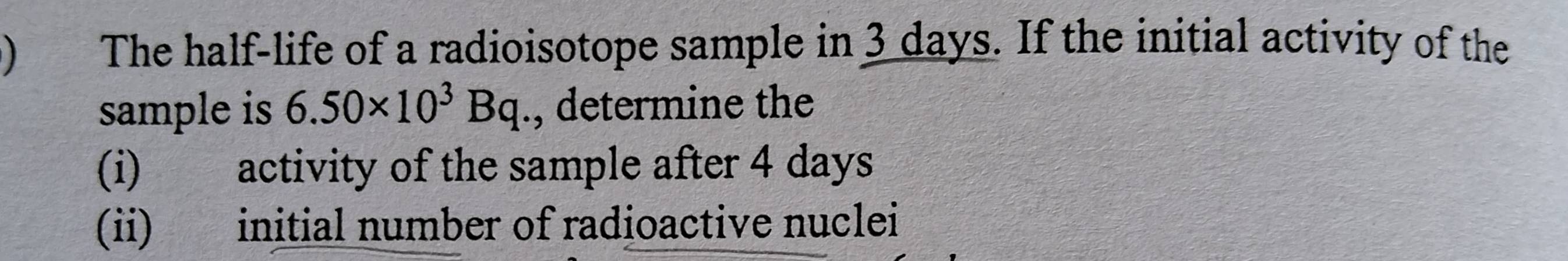 ) The half-life of a radioisotope sample in 3 days. If the initial activity of the 
sample is 6.50* 10^3Bq., determine the 
(i) activity of the sample after 4 days
(ii) initial number of radioactive nuclei