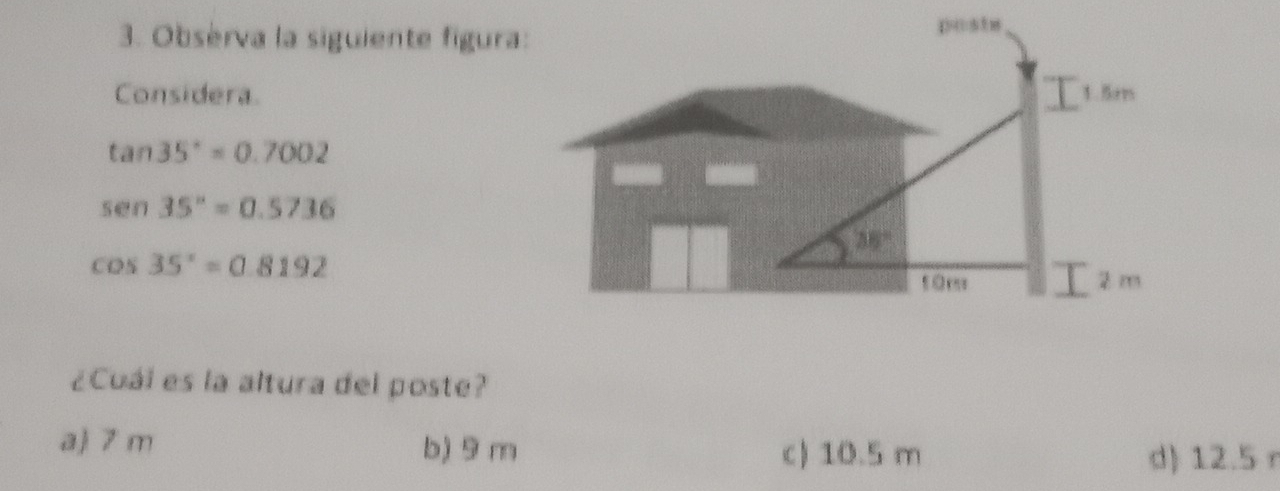 Observa la siguiente figura:
Considera.
tan 35°=0.7002
sen 35°=0.5736
cos 35°=0.8192
¿Cuái es la altura del poste?
a 7 m b) 9 m c) 10.5 m
d) 12.5 r