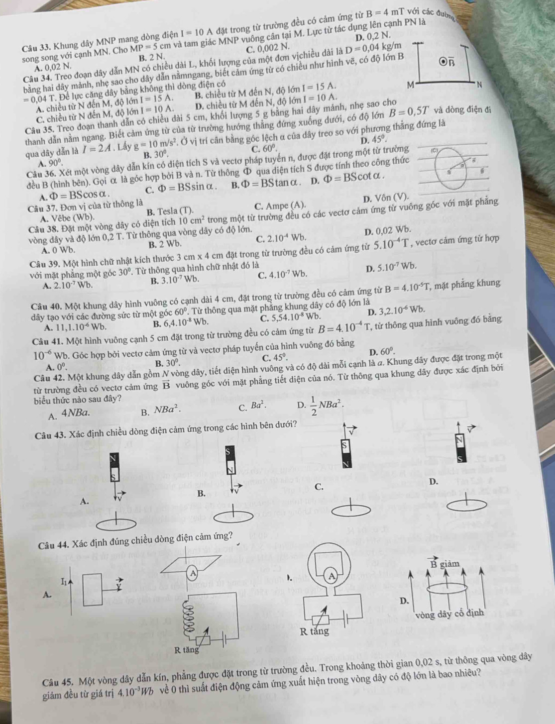 Khung dây MNP mang dòng điện I=10A đặt trong từ trường đều có cảm ứng từ B=4 mT với các đường
2N
D. 0,2
song song với cạnh MN. Cho MP=5cm in và tam giác MNP vuông cân tại M. Lực từ tác dụng lên cạnh PN là
A. 0,02 N. B. 2 N. C. 0,002 N.
Câu 34. Treo đoạn dây dẫn MN có chiều dài L, khối lượng của một đơn vịchiều dài là D=0,04 kg/m
bằng hai dây mảnh, nhẹ sao cho dây dẫn nằmngang, biết cảm ứng từ có chiều như hình vẽ, có độ lớn B
=0,04T T. Để lực căng dây bằng không thì dòng điện có
A. chiều từ N đến M, độ lớn I=15A. B. chiều từ M đến N, độ lớn I=15A.
M
N
C. chiều từ N đến M, độ lớn I=10A. D. chiều từ M đến N, độ lớn I=10A.
Câu 35. Treo đoạn thanh dẫn có chiều dài 5 cm, khối lượng 5 g bằng hai dây mảnh, nhẹ sao cho
thanh dẫn nằm ngang. Biết cảm ứng từ của từ trường hướng thẳng đứng xuống dưới, có độ lớn B=0,5T và dòng điện đi
qua dây dẫn là I=2A. Lấy g=10m/s^2. Ở. Ở vị trí cân bằng góc lệch α của dây treo so với phương thẳng đứng là
D. 45°.
B. 30°. C. 60°.
Câu Két một vòng dây dẫn kín có diện tích S và vectơ pháp tuyển n, được đặt trong một từ trường
A. 90°.
đều B (hình bên). Gọi α là góc hợp bởi B và n. Từ thông Φ qua diện tích S được tính theo công thức
A. Phi =BScos alpha . C. Phi =BSsin alpha . B. Phi =BS tanα . D. Phi =BScot alpha .
s 6
Câu 37. Đơn vị của từ thông là
A. Vêbe (Wb). B. Tesla (T). C. Ampe (A). D. Vôn (V).
Câu 38. Đặt một vòng dây có diện tích 10cm^2 trong một từ trường đều có các vectơ cảm ứng từ vuông góc với mặt phẳng
vòng dây và độ lớn 0,2 T. Từ thông qua vòng dây có độ lớn.
A. 0 Wb. B. 2 Wb. C. 2.10^(-4)Wb. D. 0,02 Wb.
Câu 39. Một hình chữ nhật kích thước 3 3cm* 4cm đặt trong từ trường đều có cảm ứng từ 5.10^(-4)T , vectơ cảm ứng từ hợp
với mặt phẳng một góc 30°. Từ thông qua hình chữ nhật đó là
A. 2.10^(-7)Wb B. 3.10^(-7)Wb. C. 4.10^(-7)Wb.
D. 5.10^(-7)Wb.
Câu 40. Một khung dây hình vuông có cạnh dài 4 cm, đặt trong từ trường đều có cảm ứng từ B=4.10^(-5)T , mặt phẳng khung
dây tạo với các đường sức từ một góc 60°. Từ thông qua mặt phẳng khung dây có độ lớn là
A. 11,1.10^(-6)Wb. B. 6,4.10^(-8)Wb. C. 5,54.10^(-8) Wb. D. 3,2.10^(-6)Wb.
Câu 41. Một hình vuông cạnh 5 cm đặt trong từ trường đều có cảm ứng từ B=4.10^(-4)T, , từ thông qua hình vuông đó bằng
10^(-6) Wb. Góc hợp bởi vectơ cảm ứng từ và vectơ pháp tuyến của hình vuông đó bằng
D. 60^0.
A. 0^0.
B. 30^0.
C. 45°.
Câu 42. Một khung dây dẫn gồm N vòng dây, tiết diện hình vuông và có độ dài mỗi cạnh là a. Khung dây được đặt trong một
từ trường đều có vectơ cảm ứng vector B vuông góc với mặt phẳng tiết diện của nó. Từ thông qua khung dây được xác định bởi
biểu thức nào sau đây?
A. 4NBa. B. NBa^2. C. Ba^2. D.  1/2 NBa^2.
Câu 43. Xác định chiều dòng điện cảm ứng trong các hình bên dưới?
C.
D.
B.
A.
Câu 44. Xác định đúng chiều dòng điện cảm ứng?
vector B
hgiảm
1. A
A.
D.
vòng dây cổ định
R tắng
Câu 45. Một vòng dây dẫn kín, phẳng được đặt trong từ trường đều. Trong khoảng thời gian 0,02 s, từ thông qua vòng dây
giảm đều từ giá trị 4.10^(-3)Wb về 0 thì suất điện động cảm ứng xuất hiện trong vòng dây có độ lớn là bao nhiêu?