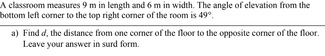 A classroom measures 9 m in length and 6 m in width. The angle of elevation from the 
bottom left corner to the top right corner of the room is 49°. 
a) Find d, the distance from one corner of the floor to the opposite corner of the floor. 
Leave your answer in surd form.