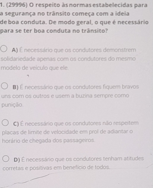 (29996) O respeito às normas estabelecidas para
a segurança no trânsito começa com a ideia
de boa conduta. De modo geral, o que é necessário
para se ter boa conduta no trânsito?
A) É necessário que os condutores demonstrem
solidariedade apenas com os condutores do mesmo
modelo de veículo que ele.
B) É necessário que os condutores fiquem bravos
uns com os outros e usem a buzina sempre como
punição.
C) É necessário que os condutores não respeitem
placas de limite de velocidade em prol de adiantar o
horário de chegada dos passageiros.
D) É necessário que os condutores tenham atitudes
corretas e positivas em benefício de todos.