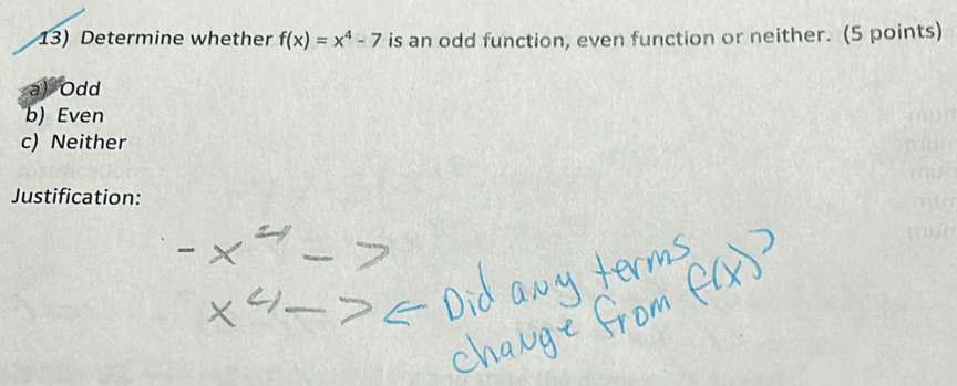 Determine whether f(x)=x^4-7 is an odd function, even function or neither. (5 points)
a) Odd
b) Even
c) Neither
Justification: