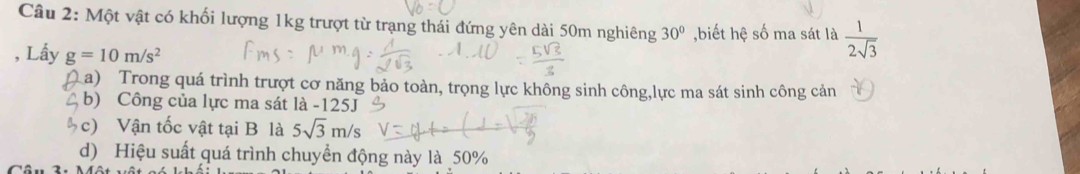 Một vật có khối lượng 1kg trượt từ trạng thái đứng yên dài 50m nghiêng 30° ,biết hệ số ma sát là  1/2sqrt(3) 
, Lấy g=10m/s^2
a) Trong quá trình trượt cơ năng bảo toàn, trọng lực không sinh công,lực ma sát sinh công cản 
b) Công của lực ma sát là - 125J
c) Vận tốc vật tại B là 5sqrt(3)m/s
d) Hiệu suất quá trình chuyển động này là 50%