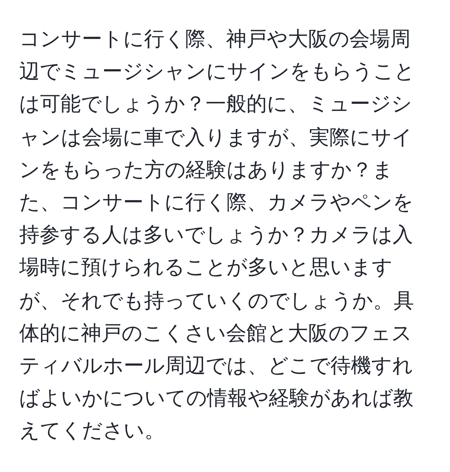 コンサートに行く際、神戸や大阪の会場周辺でミュージシャンにサインをもらうことは可能でしょうか？一般的に、ミュージシャンは会場に車で入りますが、実際にサインをもらった方の経験はありますか？また、コンサートに行く際、カメラやペンを持参する人は多いでしょうか？カメラは入場時に預けられることが多いと思いますが、それでも持っていくのでしょうか。具体的に神戸のこくさい会館と大阪のフェスティバルホール周辺では、どこで待機すればよいかについての情報や経験があれば教えてください。