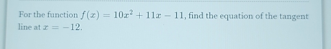 For the function f(x)=10x^2+11x-11 , find the equation of the tangent 
line at x=-12.