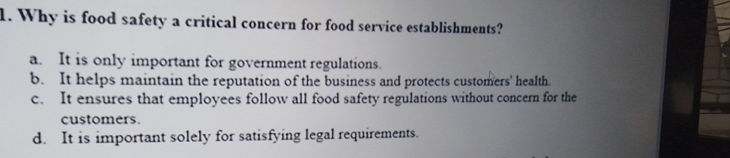 Why is food safety a critical concern for food service establishments?
a. It is only important for government regulations.
b. It helps maintain the reputation of the business and protects customers' health.
c. It ensures that employees follow all food safety regulations without concern for the
customers.
d. It is important solely for satisfying legal requirements.