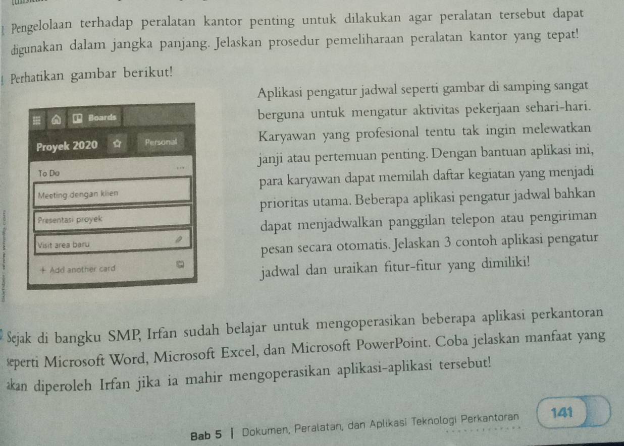 Pengelolaan terhadap peralatan kantor penting untuk dilakukan agar peralatan tersebut dapat 
digunakan dalam jangka panjang. Jelaskan prosedur pemeliharaan peralatan kantor yang tepat! 
Perhatikan gambar berikut! 
Aplikasi pengatur jadwal seperti gambar di samping sangat 
⊥ Boards berguna untuk mengatur aktivitas pekerjaan sehari-hari. 
Proyek 2020 Personal Karyawan yang profesional tentu tak ingin melewatkan 
janji atau pertemuan penting. Dengan bantuan aplikasi ini, 
To Do 
para karyawan dapat memilah daftar kegiatan yang menjadi 
Meeting dengan klien 
prioritas utama. Beberapa aplikasi pengatur jadwal bahkan 
Presentasi proyek 
dapat menjadwalkan panggilan telepon atau pengiriman 
Visit area baru 
pesan secara otomatis. Jelaskan 3 contoh aplikasi pengatur 
+ Add another card 
jadwal dan uraikan fitur-fitur yang dimiliki! 
Sejak di bangku SMP Irfan sudah belajar untuk mengoperasikan beberapa aplikasi perkantoran 
seperti Microsoft Word, Microsoft Excel, dan Microsoft PowerPoint. Coba jelaskan manfaat yang 
an diperoleh Irfan jika ia mahir mengoperasikan aplikasi-aplikasi tersebut! 
Bab 5 | Dokumen, Peralatan, dan Aplikasi Teknologi Perkantoran 141