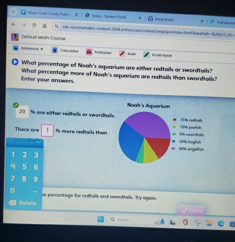 Miami-Dade Courity Public Home - Student Portal × Assignments Find percen 
C cdn-successmaker-content-2024.smhost.net/content/smplayer/index.html?basePa th=% 26SCO_ 10 
Default Math Course 
Reference Colculator Protractor Ruler Scratchped 
What percentage of Noah's aquarium are either redtails or swordtails? 
What percentage more of Noah's aquarium are redtails than swordtails? 
Enter your answers.
20 % are either redtails or swordtails 
There are % more redtails than 
swordfall
1 2 3
4 5 6
7 8 9
0 
he percentage for redtails and swordtails. Try again. 
Delete 
Don 
Search