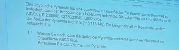 Itn 
I 
Eine ägyptische Pyramide hat eine quadratische Grundfläche. Ein Koordinatensystem wird so 
festgelegt, dass der Erdboden der x1 x2 2-Ebene entspricht. Die Eckpunkte der Grundfläche sind:
A(0/0/0), B(230/0/0), C(230/ 230/0), D(0/230/0). 
Die Spitze der Pyramide liegt in S (115/115/146). Die Längeneinheit im Koordinatensystem 
entspricht 1m. 
1.1 Weisen Sie nach, dass die Spitze der Pyramide senkrecht über dem Mittelpunkt der 
Grundfläche ABCD liegt. 
Berechnen Sie das Volumen der Pyramide.