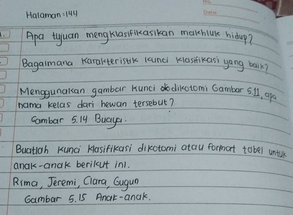 Halaman =144
_ 
1. Apa tuuan mengkias lrikasikan malkhick hidup? 
_ 
Bagalmana Karakteristik kunci Kasfikasi yang balk? 
Menggunakan gambar Hunci dikotomi Gambar 5. I1, apa 
nama kelas dari hewan tersebut? 
cambar 5. Iy Buayar. 
Buatigh Kunci Kasifikasi dikotomi atau format tobel unilk 
anak-anak berikut in1. 
Rima, Jeremi, Clara, Gugun 
Gambar 5. 15 Anak-anak.