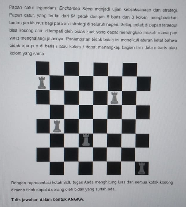 Papan catur legendaris Enchanted Keep menjadi ujian kebijaksanaan dan strategi. 
Papan catur, yang terdiri dari 64 petak dengan 8 baris dan 8 kolom, menghadirkan 
tantangan khusus bagi para ahli strategi di seluruh negeri. Setiap petak di papan tersebut 
bisa kosong atau ditempati oleh bidak kuat yang dapat menangkap musuh mana pun 
yang menghalangi jalannya. Penempatan bidak-bidak ini mengikuti aturan ketat bahwa 
bidak apa pun di baris i atau kolom j dapat menangkap bagian lain dalam baris atau 
kolom yang sama. 
Dengan representasi kotak 8* 8 , tugas Anda menghitung luas dari semua kotak kosong 
dimana tidak dapat diserang oleh bidak yang sudah ada. 
Tulis jawaban dalam bentuk ANGKA.