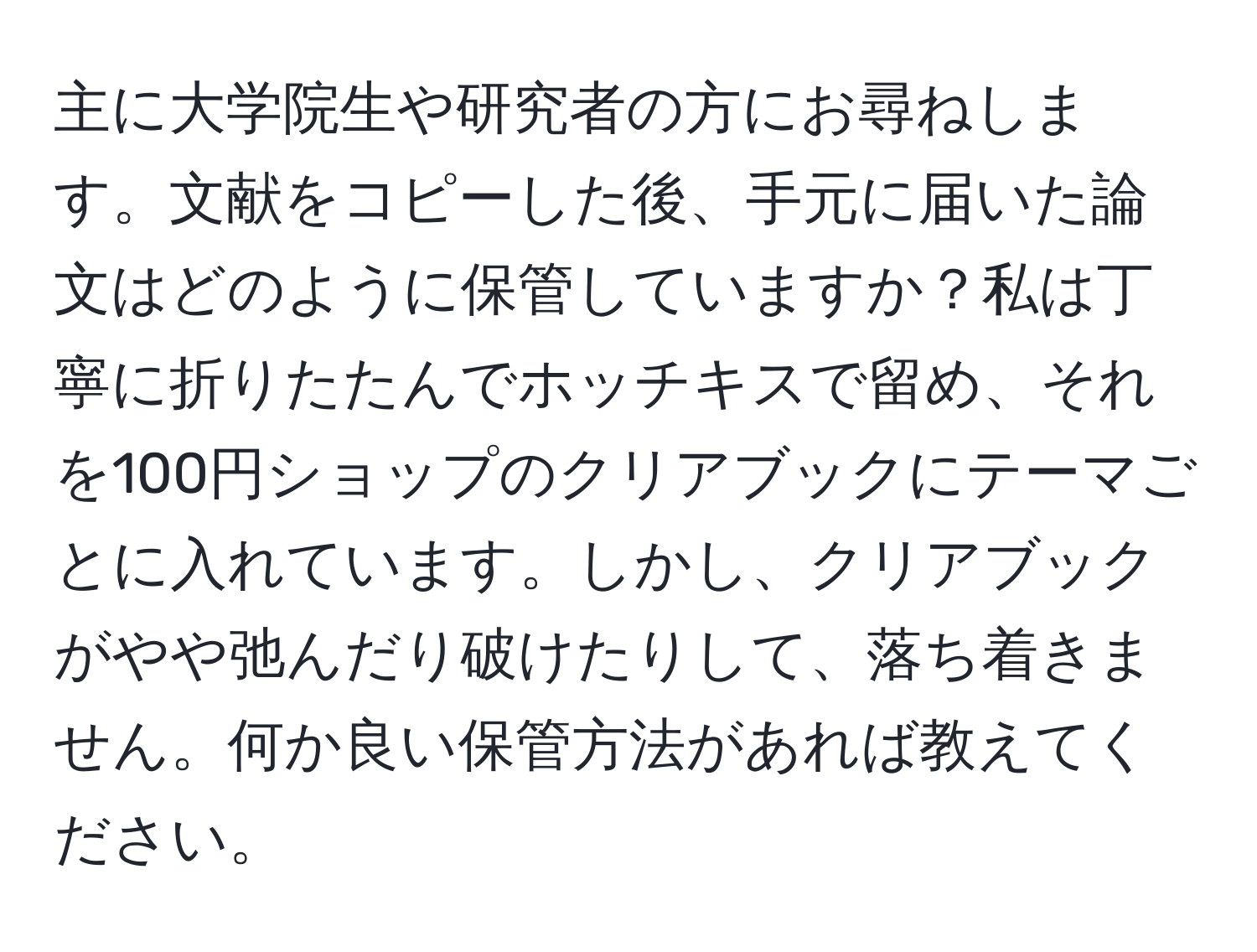 主に大学院生や研究者の方にお尋ねします。文献をコピーした後、手元に届いた論文はどのように保管していますか？私は丁寧に折りたたんでホッチキスで留め、それを100円ショップのクリアブックにテーマごとに入れています。しかし、クリアブックがやや弛んだり破けたりして、落ち着きません。何か良い保管方法があれば教えてください。