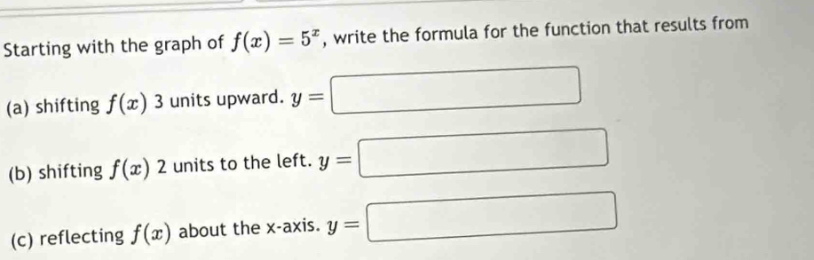 Starting with the graph of f(x)=5^x , write the formula for the function that results from 
(a) shifting f(x)3 units upward. y=□
(b) shifting f(x)2 units to the left. y=□
(c) reflecting f(x) about the x-axis. y=□