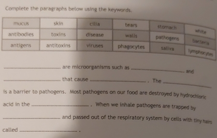 Complete the paragraphs below using the keywords. 
_are microorganisms such as _and 
_ 
_that cause_ . The 
is a barrier to pathogens. Most pathogens on our food are destroyed by hydrochloric 
acid in the _. When we inhale pathogens are trapped by 
_and passed out of the respiratory system by cells with tiny hairs 
called_ 
.