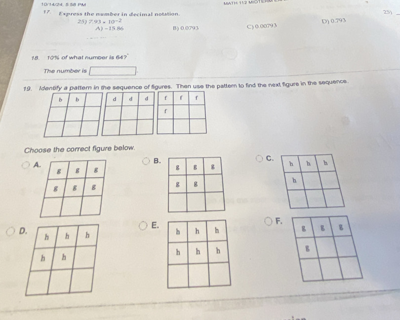 10/14/24, 5 58 PM
MATH 112 MIDTERM
17. Express the number in decimal notation. 25)_
25) 7.93* 10^(-2) D) 0.793
A) -15.86 B) 0.0793 C) 0.00793
18. 10% of what number is 64?
The number is
19. Identify a pattern in the sequence of figures. Then use the pattern to find the next figure in the sequence.
Choose the correct figure below.
B.
C.


E.
F.