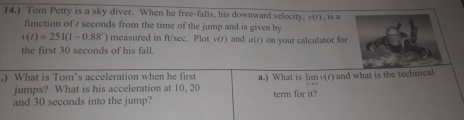 14.) Tom Petty is a sky diver. When he free-falls, his downward velocity, v(t) , is a 
function of t seconds from the time of the jump and is given by
v(t)=251(1-0.88^t) measured in ft/sec. Plot v(t) and a(t) on your calculator for 
the first 30 seconds of his fall. 
.) What is Tom’s acceleration when he first a.) What is limlimits _tto ∈fty v(t) and what is the technical 
jumps? What is his acceleration at 10, 20
term for it? 
and 30 seconds into the jump?