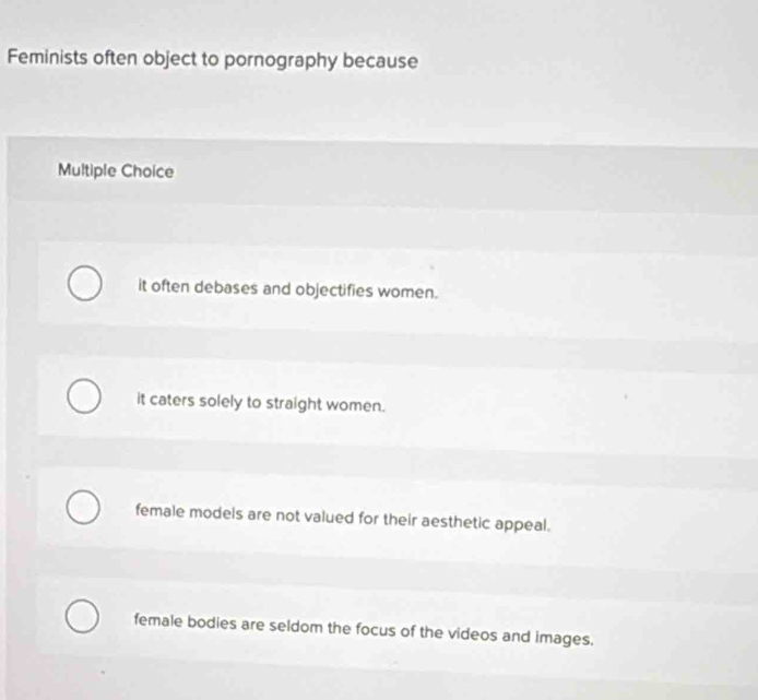 Feminists often object to pornography because
Multiple Choice
it often debases and objectifies women.
it caters solely to straight women.
female models are not valued for their aesthetic appeal.
female bodies are seldom the focus of the videos and images.