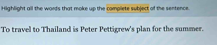 Highlight all the words that make up the complete subject of the sentence. 
To travel to Thailand is Peter Pettigrew's plan for the summer.