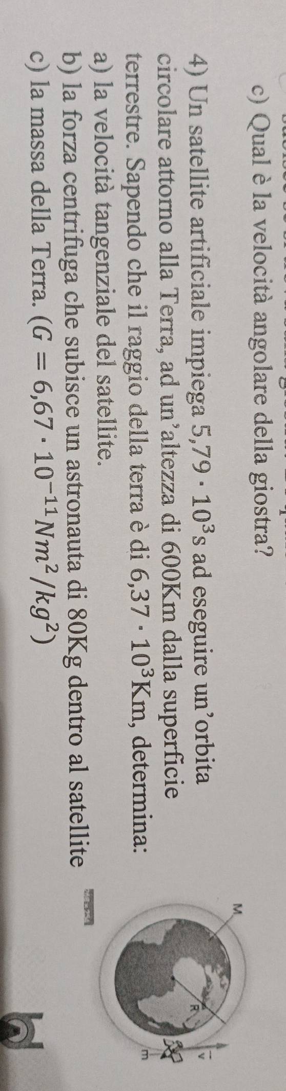 Qual è la velocità angolare della giostra? 
4) Un satellite artificiale impiega 5,79· 10^3 S ad eseguire un’orbita 
circolare attorno alla Terra, ad un’altezza di 600Km dalla superficie 
terrestre. Sapendo che il raggio della terra è di 6,37· 10^3Km , determina: 
a) la velocità tangenziale del satellite. 
b) la forza centrifuga che subisce un astronauta di 80Kg dentro al satellite 
c) la massa della Terra. (G=6,67· 10^(-11)Nm^2/kg^2)