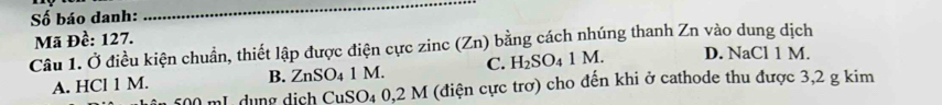 Số báo danh:
_
Mã Đề: 127.
Câu 1. Ở điều kiện chuẩn, thiết lập được điện cực zinc (Zn) bằng cách nhúng thanh Zn vào dung dịch
A. HCl 1 M. 1 M. C. H_2SO_4 1 M. D. NaCl 1 M.
B. ZnSO_4
500 mL dụng dịch CuSO₄ 0,2 M (điện cực trơ) cho đến khi ở cathode thu được 3,2 g kim