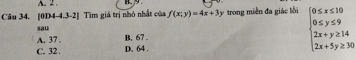 2. B. 9.
Câu 34. [0D4-4.3-2] Tìm giá trị nhỏ nhất của f(x;y)=4x+3y trong miền đa giác lồi
sau
A. 37. B. 67.
C. 32.
D. 64.
beginarrayl 0≤ x≤ 10 0≤ y≤ 9 2x+y≥ 14 2x+5y≥ 30endarray.