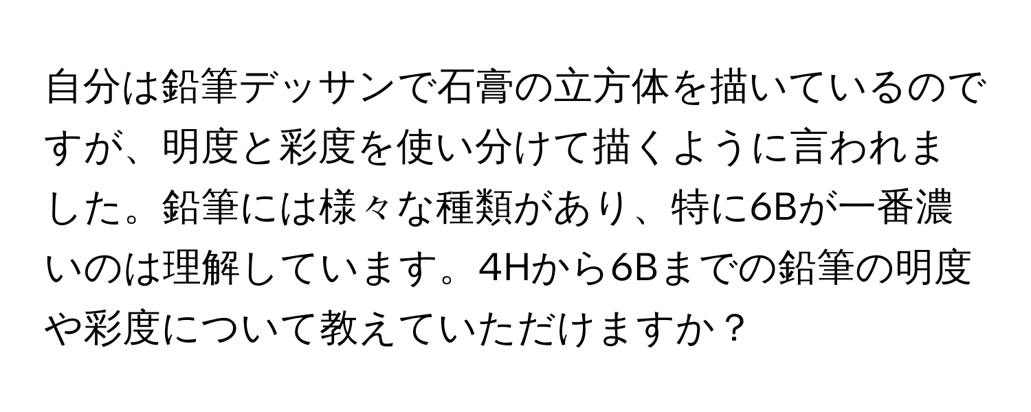 自分は鉛筆デッサンで石膏の立方体を描いているのですが、明度と彩度を使い分けて描くように言われました。鉛筆には様々な種類があり、特に6Bが一番濃いのは理解しています。4Hから6Bまでの鉛筆の明度や彩度について教えていただけますか？