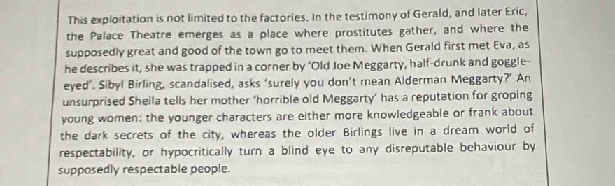 This exploitation is not limited to the factories. In the testimony of Gerald, and later Eric, 
the Palace Theatre emerges as a place where prostitutes gather, and where the 
supposedly great and good of the town go to meet them. When Gerald first met Eva, as 
he describes it, she was trapped in a corner by ‘Old Joe Meggarty, half-drunk and goggle- 
eyed’. Sibyl Birling, scandalised, asks ‘surely you don’t mean Alderman Meggarty?’ An 
unsurprised Sheila tells her mother ‘horrible old Meggarty’ has a reputation for groping 
young women: the younger characters are either more knowledgeable or frank about 
the dark secrets of the city, whereas the older Birlings live in a dream world of 
respectability, or hypocritically turn a blind eye to any disreputable behaviour by 
supposedly respectable people.