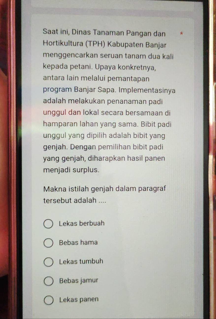 Saat ini, Dinas Tanaman Pangan dan *
Hortikultura (TPH) Kabupaten Banjar
menggencarkan seruan tanam dua kali
kepada petani. Upaya konkretnya,
antara lain melalui pemantapan
program Banjar Sapa. Implementasinya
adalah melakukan penanaman padi
unggul dan lokal secara bersamaan di
hamparan lahan yang sama. Bibit padi
unggul yang dipilih adalah bibit yang
genjah. Dengan pemilihan bibit padi
yang genjah, diharapkan hasil panen
menjadi surplus.
Makna istilah genjah dalam paragraf
tersebut adalah ....
Lekas berbuah
Bebas hama
Lekas tumbuh
Bebas jamur
Lekas panen