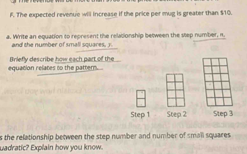 The expected revenue will increase if the price per mug is greater than $10. 
a. Write an equation to represent the relationship between the step number, n, 
and the number of small squares, y. 
Briefly describe how each part of the 
equation relates to the pattern. 
Step 1 Step 2 Step 3
s the relationship between the step number and number of small squares 
uadratic? Explain how you know.